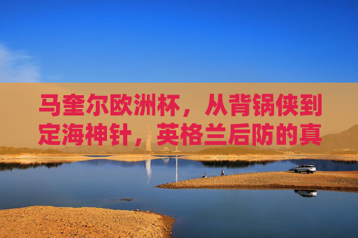 马奎尔欧洲杯,从背锅侠到定海神针,英格兰后防的真正核心,马奎尔欧洲杯,从背锅侠到英格兰后防定海神针 马奎尔欧洲杯,从背锅侠到定海神针,英格兰后防的真正核心,马奎尔欧洲杯,从背锅侠到英格兰后防定海神针