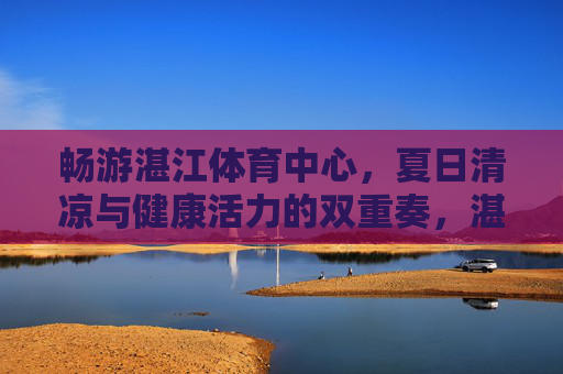 畅游湛江体育中心,夏日清凉与健康活力的双重奏,湛江体育中心,夏日清凉与健康活力的双重奏 畅游湛江体育中心,夏日清凉与健康活力的双重奏,湛江体育中心,夏日清凉与健康活力的双重奏