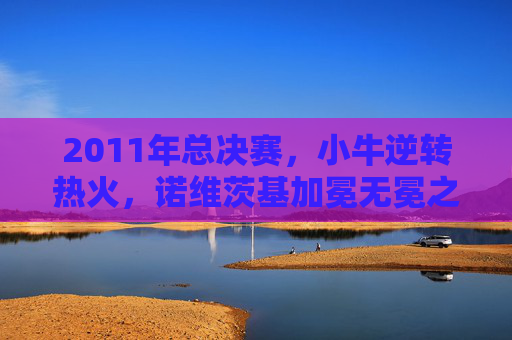 2011年总决赛,小牛逆转热火,诺维茨基加冕无冕之王的救赎之战,2011总决赛救赎之战,诺维茨基率小牛逆转热火加冕无冕之王 2011年总决赛,小牛逆转热火,诺维茨基加冕无冕之王的救赎之战,2011总决赛救赎之战,诺维茨基率小牛逆转热火加冕无冕之王
