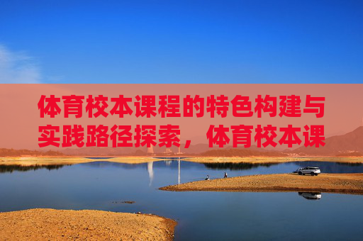 体育校本课程的特色构建与实践路径探索,体育校本课程的特色构建与实践路径探索 体育校本课程的特色构建与实践路径探索,体育校本课程的特色构建与实践路径探索