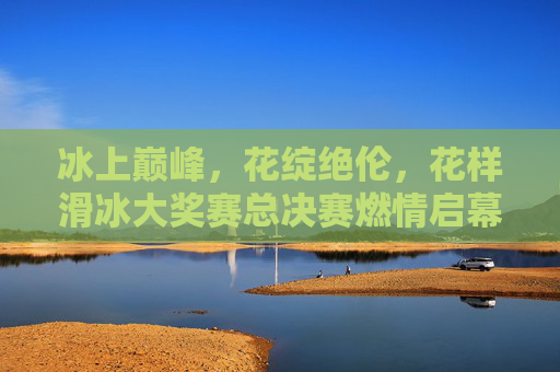冰上巅峰，花绽绝伦，花样滑冰大奖赛总决赛燃情启幕，花样滑冰大奖赛总决赛，冰上巅峰对决，花绽绝伦启幕