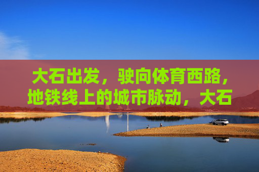 大石出发,驶向体育西路,地铁线上的城市脉动,大石驶向体育西路,地铁线上的城市脉动 大石出发,驶向体育西路,地铁线上的城市脉动,大石驶向体育西路,地铁线上的城市脉动