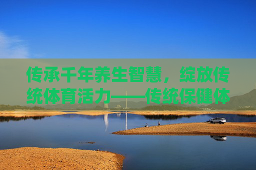 传承千年养生智慧,绽放传统体育活力——传统保健体育运动会侧记,传承千年养生智慧 绽放传统体育活力——传统保健体育运动会 传承千年养生智慧,绽放传统体育活力——传统保健体育运动会侧记,传承千年养生智慧 绽放传统体育活力——传统保健体育运动会