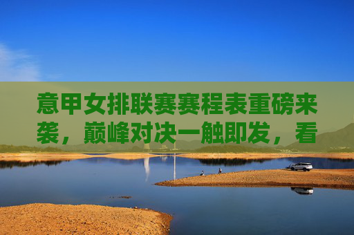 意甲女排联赛赛程表重磅来袭，巅峰对决一触即发，看点全解析，意甲女排联赛赛程表重磅来袭，巅峰对决一触即发，看点全解析