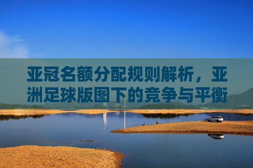 亚冠名额分配规则解析，亚洲足球版图下的竞争与平衡，亚冠名额分配规则解析，亚洲足球版图下的竞争与平衡