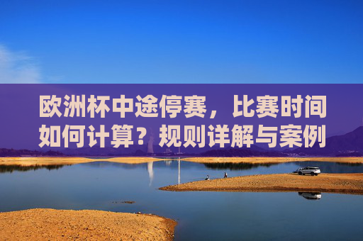 欧洲杯中途停赛，比赛时间如何计算？规则详解与案例分析，欧洲杯中途停赛比赛时间计算规则详解与案例分析