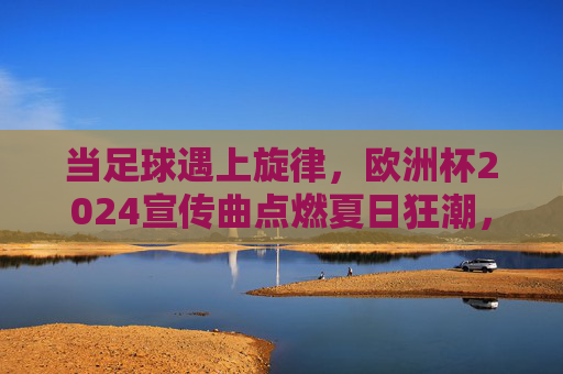 当足球遇上旋律,欧洲杯2024宣传曲点燃夏日狂潮,足球遇上旋律,欧洲杯2024宣传曲点燃夏日狂潮 当足球遇上旋律,欧洲杯2024宣传曲点燃夏日狂潮,足球遇上旋律,欧洲杯2024宣传曲点燃夏日狂潮