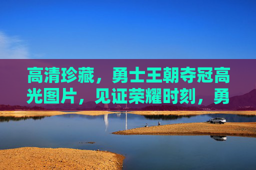 高清珍藏,勇士王朝夺冠高光图片,见证荣耀时刻,勇士王朝夺冠高光,高清珍藏图片见证荣耀 高清珍藏,勇士王朝夺冠高光图片,见证荣耀时刻,勇士王朝夺冠高光,高清珍藏图片见证荣耀