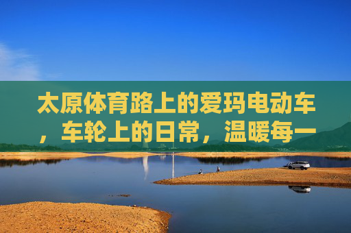 太原体育路上的爱玛电动车,车轮上的日常,温暖每一段路程,太原体育路爱玛,车轮上的温暖日常 太原体育路上的爱玛电动车,车轮上的日常,温暖每一段路程,太原体育路爱玛,车轮上的温暖日常
