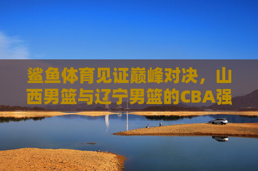 鲨鱼体育见证巅峰对决,山西男篮与辽宁男篮的CBA强强碰撞,鲨鱼体育见证,山西男篮与辽宁男篮CBA巅峰对决 鲨鱼体育见证巅峰对决,山西男篮与辽宁男篮的CBA强强碰撞,鲨鱼体育见证,山西男篮与辽宁男篮CBA巅峰对决