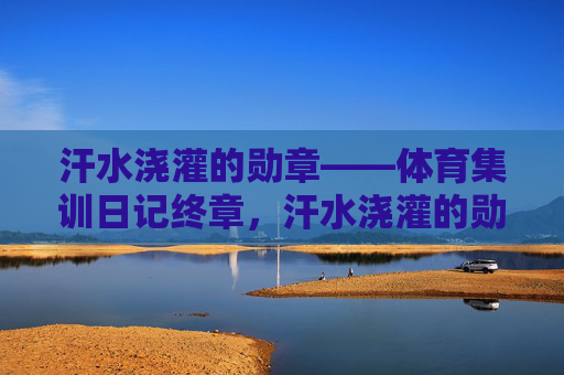 汗水浇灌的勋章——体育集训日记终章,汗水浇灌的勋章——体育集训终章 汗水浇灌的勋章——体育集训日记终章,汗水浇灌的勋章——体育集训终章