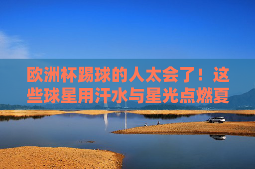 欧洲杯踢球的人太会了！这些球星用汗水与星光点燃夏夜，欧洲杯球星汗水星光交织，点燃夏夜
