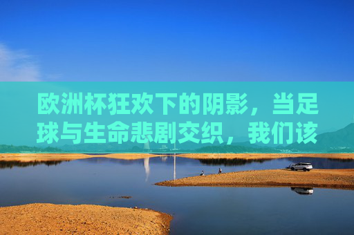 欧洲杯狂欢下的阴影,当足球与生命悲剧交织,我们该反思什么?欧洲杯狂欢下的生命悲歌,足球与悲剧交织的反思 欧洲杯狂欢下的阴影,当足球与生命悲剧交织,我们该反思什么?欧洲杯狂欢下的生命悲歌,足球与悲剧交织的反思