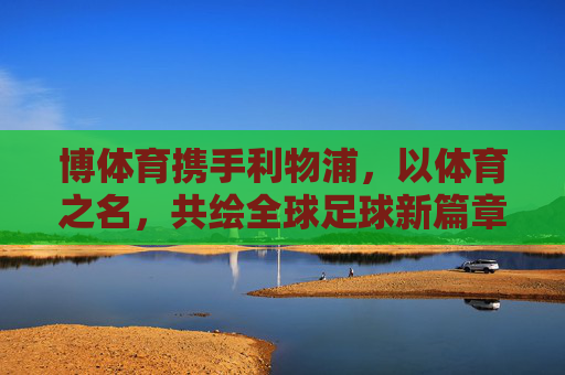 博体育携手利物浦,以体育之名,共绘全球足球新篇章,博体育携手利物浦 共绘全球足球新篇章 博体育携手利物浦,以体育之名,共绘全球足球新篇章,博体育携手利物浦 共绘全球足球新篇章