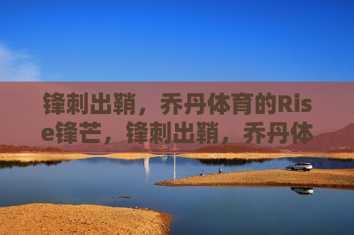 锋刺出鞘，乔丹体育的Rise锋芒，锋刺出鞘，乔丹体育的Rise锋芒