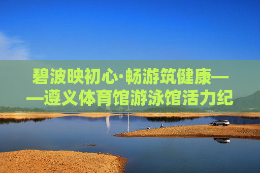 碧波映初心·畅游筑健康——遵义体育馆游泳馆活力纪实,碧波映初心·畅游筑健康——遵义体育馆游泳馆活力纪实 碧波映初心·畅游筑健康——遵义体育馆游泳馆活力纪实,碧波映初心·畅游筑健康——遵义体育馆游泳馆活力纪实