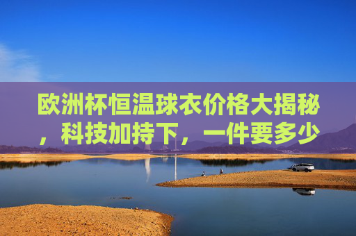 欧洲杯恒温球衣价格大揭秘，科技加持下，一件要多少钱？欧洲杯恒温球衣价格大揭秘，科技加持下，一件多少钱？