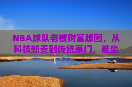 NBA球队老板财富版图,从科技新贵到传统豪门,谁坐拥最壕商业帝国?NBA球队老板财富版图,从科技新贵到传统豪门,谁坐拥最壕商业帝国? NBA球队老板财富版图,从科技新贵到传统豪门,谁坐拥最壕商业帝国?NBA球队老板财富版图,从科技新贵到传统豪门,谁坐拥最壕商业帝国?