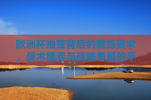 欧洲杯抽签背后的教练要求，战术博弈与战略考量的平衡，欧洲杯抽签，教练要求的战术博弈与战略平衡