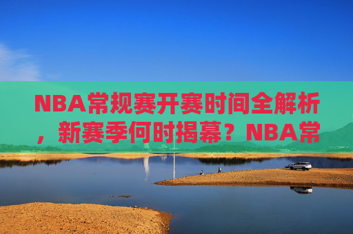 NBA常规赛开赛时间全解析,新赛季何时揭幕?NBA常规赛新赛季揭幕时间全解析 NBA常规赛开赛时间全解析,新赛季何时揭幕?NBA常规赛新赛季揭幕时间全解析