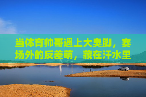 当体育帅哥遇上大臭脚,赛场外的反差萌,藏在汗水里的真实,体育帅哥的臭脚反差萌,藏在汗水里的真实 当体育帅哥遇上大臭脚,赛场外的反差萌,藏在汗水里的真实,体育帅哥的臭脚反差萌,藏在汗水里的真实