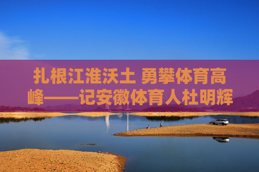 扎根江淮沃土 勇攀体育高峰——记安徽体育人杜明辉，扎根江淮沃土 勇攀体育高峰——记安徽体育人杜明辉