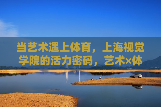 当艺术遇上体育,上海视觉学院的活力密码,艺术×体育,上海视觉学院的活力密码 当艺术遇上体育,上海视觉学院的活力密码,艺术×体育,上海视觉学院的活力密码