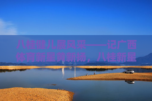 八桂健儿展风采——记广西体育新星黄新扬,八桂新星黄新扬展风采 八桂健儿展风采——记广西体育新星黄新扬,八桂新星黄新扬展风采