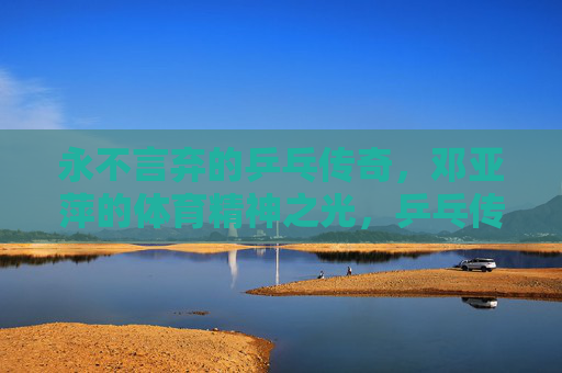 永不言弃的乒乓传奇,邓亚萍的体育精神之光,乒乓传奇邓亚萍,永不言弃的体育精神之光 永不言弃的乒乓传奇,邓亚萍的体育精神之光,乒乓传奇邓亚萍,永不言弃的体育精神之光