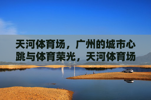 天河体育场,广州的城市心跳与体育荣光,天河体育场,广州的城市心跳与体育荣光 天河体育场,广州的城市心跳与体育荣光,天河体育场,广州的城市心跳与体育荣光