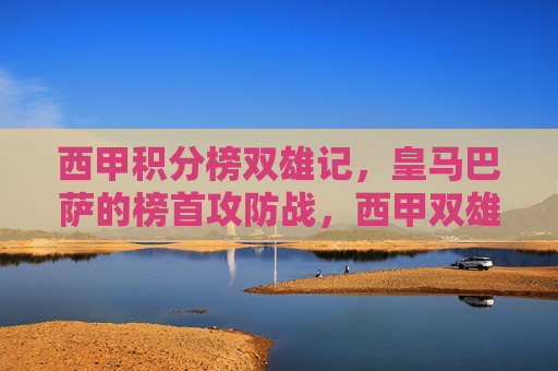 西甲积分榜双雄记,皇马巴萨的榜首攻防战,西甲双雄榜首攻防战 西甲积分榜双雄记,皇马巴萨的榜首攻防战,西甲双雄榜首攻防战