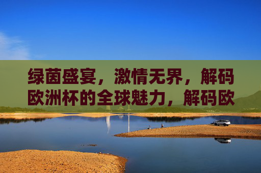 绿茵盛宴,激情无界,解码欧洲杯的全球魅力,解码欧洲杯,绿茵盛宴与全球激情 绿茵盛宴,激情无界,解码欧洲杯的全球魅力,解码欧洲杯,绿茵盛宴与全球激情