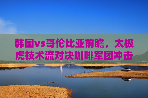 韩国vs哥伦比亚前瞻，太极虎技术流对决咖啡军团冲击力，谁能占得先机？太极虎技术流对决咖啡军团冲击力，谁能占得先机？