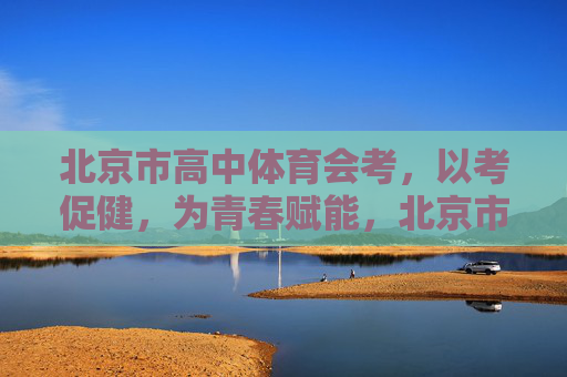 北京市高中体育会考，以考促健，为青春赋能，北京市高中体育会考，以考促健，为青春赋能