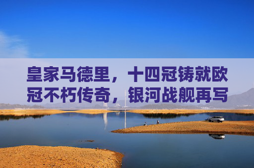 皇家马德里,十四冠铸就欧冠不朽传奇,银河战舰再写王座史诗,十四冠铸就欧冠传奇,银河战舰再写王座史诗 皇家马德里,十四冠铸就欧冠不朽传奇,银河战舰再写王座史诗,十四冠铸就欧冠传奇,银河战舰再写王座史诗