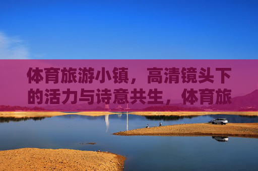 体育旅游小镇,高清镜头下的活力与诗意共生,体育旅游小镇,活力与诗意的高清交响 体育旅游小镇,高清镜头下的活力与诗意共生,体育旅游小镇,活力与诗意的高清交响