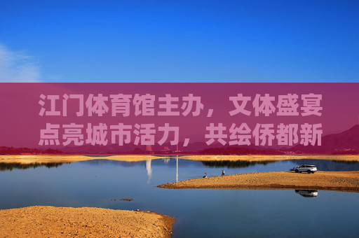 江门体育馆主办,文体盛宴点亮城市活力,共绘侨都新篇章,江门体育馆主办文体盛宴 共绘侨都活力新篇 江门体育馆主办,文体盛宴点亮城市活力,共绘侨都新篇章,江门体育馆主办文体盛宴 共绘侨都活力新篇