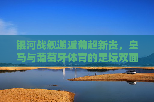 银河战舰邂逅葡超新贵,皇马与葡萄牙体育的足坛双面奏,银河战舰邂逅葡超新贵,皇马与葡萄牙体育的足坛双面奏 银河战舰邂逅葡超新贵,皇马与葡萄牙体育的足坛双面奏,银河战舰邂逅葡超新贵,皇马与葡萄牙体育的足坛双面奏
