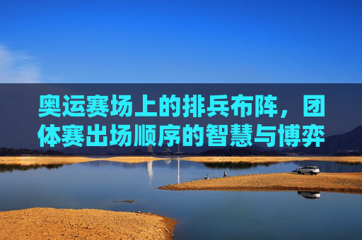 奥运赛场上的排兵布阵，团体赛出场顺序的智慧与博弈，奥运团体赛出场顺序，赛场上的智慧博弈