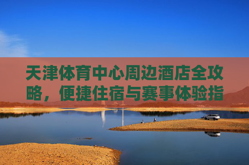 天津体育中心周边酒店全攻略,便捷住宿与赛事体验指南,天津体育中心周边酒店全攻略,便捷住宿与赛事体验指南 天津体育中心周边酒店全攻略,便捷住宿与赛事体验指南,天津体育中心周边酒店全攻略,便捷住宿与赛事体验指南