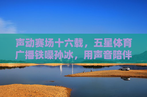 声动赛场十六载,五星体育广播铁嗓孙冰,用声音陪伴上海体育的每一个日夜,十六载铁嗓声动赛场 孙冰陪伴上海体育日夜 声动赛场十六载,五星体育广播铁嗓孙冰,用声音陪伴上海体育的每一个日夜,十六载铁嗓声动赛场 孙冰陪伴上海体育日夜