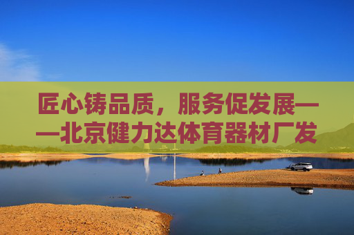 匠心铸品质，服务促发展——北京健力达体育器材厂发展纪实，匠心铸品质，服务促发展——北京健力达体育器材厂发展纪实