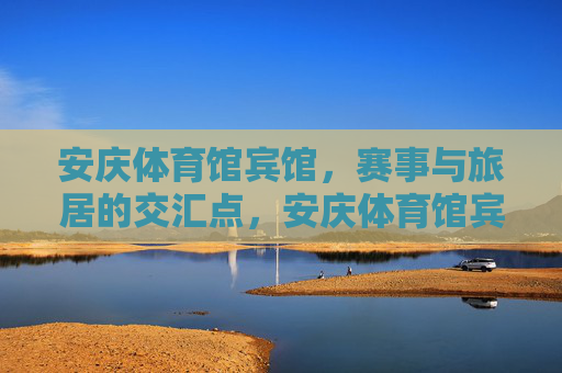 安庆体育馆宾馆，赛事与旅居的交汇点，安庆体育馆宾馆，赛事与旅居的交汇点