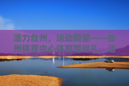 活力台州,运动殿堂——台州体育中心体育馆巡礼,活力台州,运动殿堂——台州体育中心体育馆巡礼 活力台州,运动殿堂——台州体育中心体育馆巡礼,活力台州,运动殿堂——台州体育中心体育馆巡礼