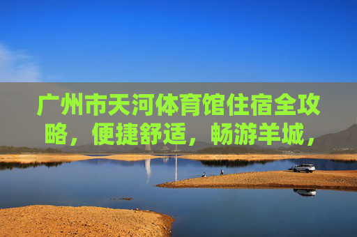 广州市天河体育馆住宿全攻略，便捷舒适，畅游羊城，天河体育馆住宿全攻略，便捷舒适畅游羊城