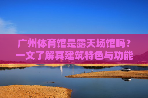 广州体育馆是露天场馆吗?一文了解其建筑特色与功能,广州体育馆是露天场馆吗?一文了解其建筑特色与功能 广州体育馆是露天场馆吗?一文了解其建筑特色与功能,广州体育馆是露天场馆吗?一文了解其建筑特色与功能
