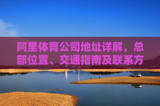 阿里体育公司地址详解,总部位置、交通指南及联系方式 阿里体育公司地址详解,总部位置、交通指南及联系方式