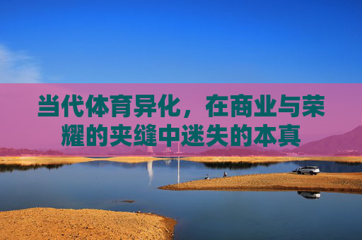 当代体育异化,在商业与荣耀的夹缝中迷失的本真 当代体育异化,在商业与荣耀的夹缝中迷失的本真