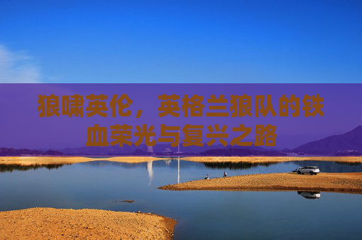 狼啸英伦，英格兰狼队的铁血荣光与复兴之路