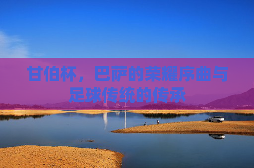 甘伯杯,巴萨的荣耀序曲与足球传统的传承 甘伯杯,巴萨的荣耀序曲与足球传统的传承